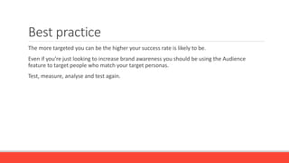 Best practice
The more targeted you can be the higher your success rate is likely to be.
Even if you’re just looking to increase brand awareness you should be using the Audience
feature to target people who match your target personas.
Test, measure, analyse and test again.
 