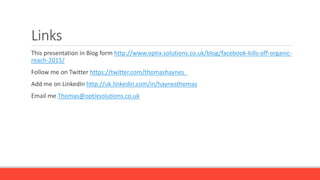 Links
This presentation in Blog form http://www.optix.solutions.co.uk/blog/facebook-kills-off-organic-
reach-2015/
Follow me on Twitter https://twitter.com/thomashaynes_
Add me on LinkedIn http://uk.linkedin.com/in/haynesthomas
Email me Thomas@optixsolutions.co.uk
 