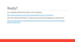 Really?
Yes. Facebook admitted that organic reach is dropping:
https://www.facebook.com/business/news/Organic-Reach-on-Facebook
They also explained that they are “reducing overly promotional page posts in News Feed”:
http://newsroom.fb.com/news/2014/11/news-feed-fyi-reducing-overly-promotional-page-
posts-in-news-feed/
 