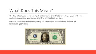 What Does This Mean?
The days of being able to drive significant amounts of traffic to your site, engage with your
audience or promote your business for free on Facebook are over.
Officially this is about Facebook putting the interests of users over the interests of
businesses (yeah right).
 