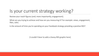 Is your current strategy working?
Review your reach figures (and, more importantly, engagement).
What are you trying to achieve and how are you measuring it? For example: views, engagement,
likes, sales.
Is the amount of time you’re spending on your Facebook strategy providing a positive ROI?
[I couldn’t bear to add a cheesy ROI graphic here]
 