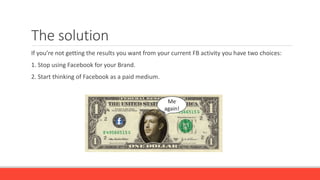 The solution
If you’re not getting the results you want from your current FB activity you have two choices:
1. Stop using Facebook for your Brand.
2. Start thinking of Facebook as a paid medium.
Me
again!
 