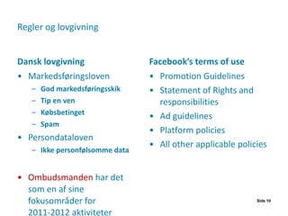 Regler og lovgivning Dansk lovgivning Markedsføringsloven God markedsføringsskik Tip en ven Købsbetinget Spam Persondataloven Ikke personfølsomme data Ombudsmanden  har det som en af sine fokusområder for 2011-2012 aktiviteter Facebook’s terms of use Promotion Guidelines Statement of Rights and responsibilities Ad guidelines Platform policies All other applicable policies Side  