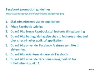Facebook promotion guidelines Skal administreres via en applikation  Fritag Facebook tydeligt Du må ikke bruge Facebook std. features til registrering Du må ikke betinge deltagelse vha std features andet end Like, check-in eller godk. af applikation Du må ikke anvende  Facebook features som like til afstemning. Du må ikke orientere vindere via Facebook Du må ikke anvende Facebooks navn, bortset fra friholdelsen i punkt 2. Side  http://www.facebook.com/promotions_guidelines.php 