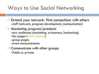 Ways to Use Social Networking Extend your network- find connections with others -staff (network, program development, communication) Marketing program/products -new audiences (marketing, awareness, fundraising) -fan pages ( video tutorial ) -group pages -event announcements Communicate with other groups - Public or private 