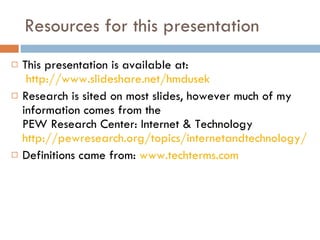 Resources for this presentation This presentation is available at:   http://www.slideshare.net/hmdusek Research is sited on most slides, however much of my information comes from the  PEW Research Center: Internet & Technology  http://pewresearch.org/topics/internetandtechnology/ Definitions came from:  www.techterms.com 
