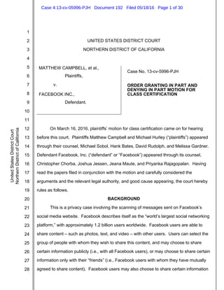 1
2
3
4
5
6
7
8
9
10
11
12
13
14
15
16
17
18
19
20
21
22
23
24
25
26
27
28
UnitedStatesDistrictCourt
NorthernDistrictofCalifornia
UNITED STATES DISTRICT COURT
NORTHERN DISTRICT OF CALIFORNIA
MATTHEW CAMPBELL, et al.,
Plaintiffs,
v.
FACEBOOK INC.,
Defendant.
Case No. 13-cv-5996-PJH
ORDER GRANTING IN PART AND
DENYING IN PART MOTION FOR
CLASS CERTIFICATION
On March 16, 2016, plaintiffs’ motion for class certification came on for hearing
before this court. Plaintiffs Matthew Campbell and Michael Hurley (“plaintiffs”) appeared
through their counsel, Michael Sobol, Hank Bates, David Rudolph, and Melissa Gardner.
Defendant Facebook, Inc. (“defendant” or “Facebook”) appeared through its counsel,
Christopher Chorba, Joshua Jessen, Jeana Maute, and Priyanka Rajagopalan. Having
read the papers filed in conjunction with the motion and carefully considered the
arguments and the relevant legal authority, and good cause appearing, the court hereby
rules as follows.
BACKGROUND
This is a privacy case involving the scanning of messages sent on Facebook’s
social media website. Facebook describes itself as the “world’s largest social networking
platform,” with approximately 1.2 billion users worldwide. Facebook users are able to
share content – such as photos, text, and video – with other users. Users can select the
group of people with whom they wish to share this content, and may choose to share
certain information publicly (i.e., with all Facebook users), or may choose to share certain
information only with their “friends” (i.e., Facebook users with whom they have mutually
agreed to share content). Facebook users may also choose to share certain information
Case 4:13-cv-05996-PJH Document 192 Filed 05/18/16 Page 1 of 30
 