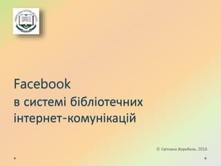 Facebook
в системі бібліотечних
інтернет-комунікацій
© Світлана Воробель, 2016
 