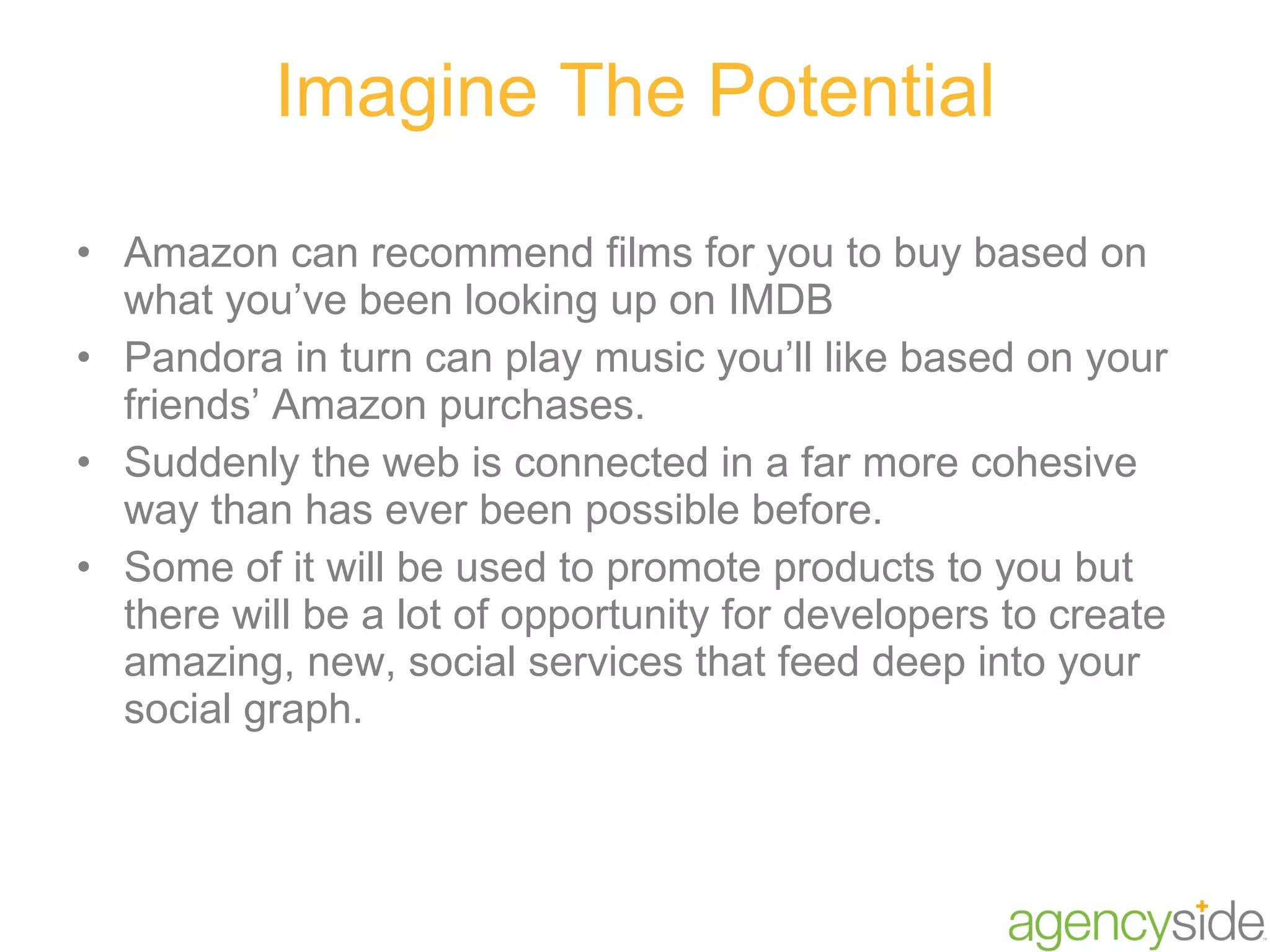 Imagine The Potential Amazon can recommend films for you to buy based on what you’ve been looking up on IMDB Pandora in turn can play music you’ll like based on your friends’ Amazon purchases.  Suddenly the web is connected in a far more cohesive way than has ever been possible before.  Some of it will be used to promote products to you but there will be a lot of opportunity for developers to create amazing, new, social services that feed deep into your social graph. 
