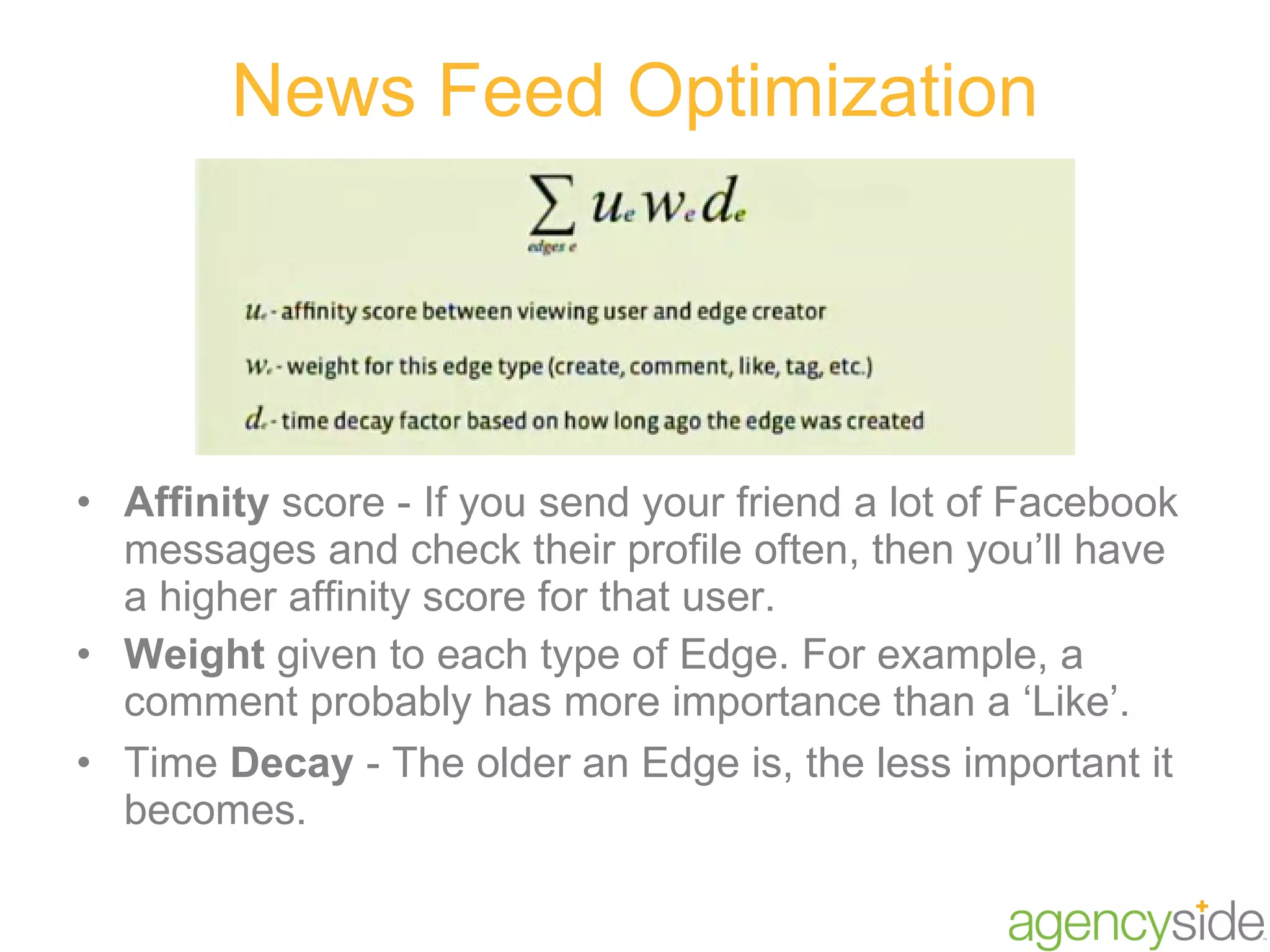 News Feed Optimization Affinity  score - If you send your friend a lot of Facebook messages and check their profile often, then you’ll have a higher affinity score for that user. Weight  given to each type of Edge. For example, a comment probably has more importance than a ‘Like’. Time  Decay  - The older an Edge is, the less important it becomes. 
