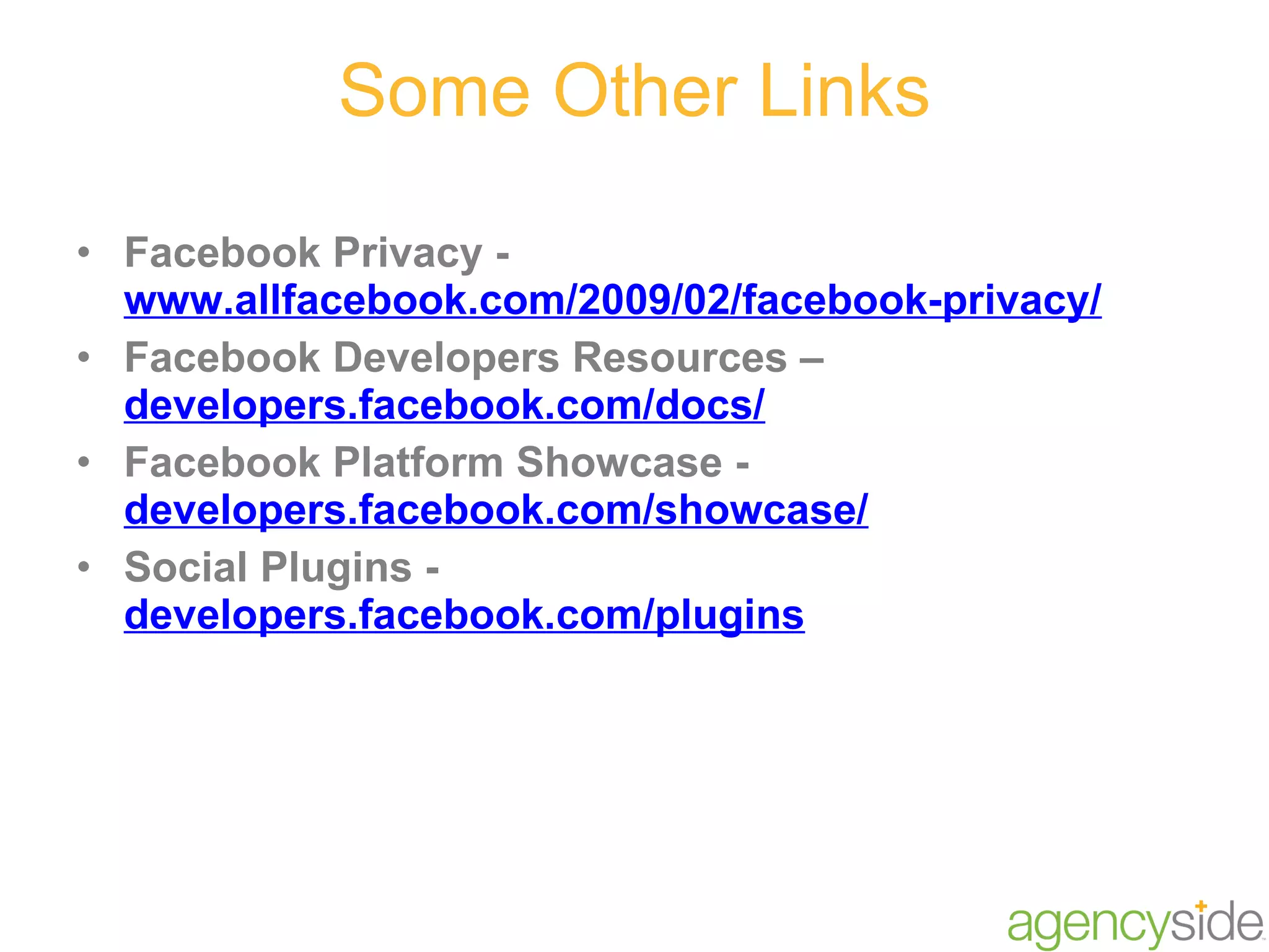 Some Other Links Facebook Privacy -  www.allfacebook.com/2009/02/facebook-privacy/ Facebook Developers Resources –  developers.facebook.com/docs/ Facebook Platform Showcase -  developers.facebook.com/showcase/ Social Plugins -  developers.facebook.com/plugins 