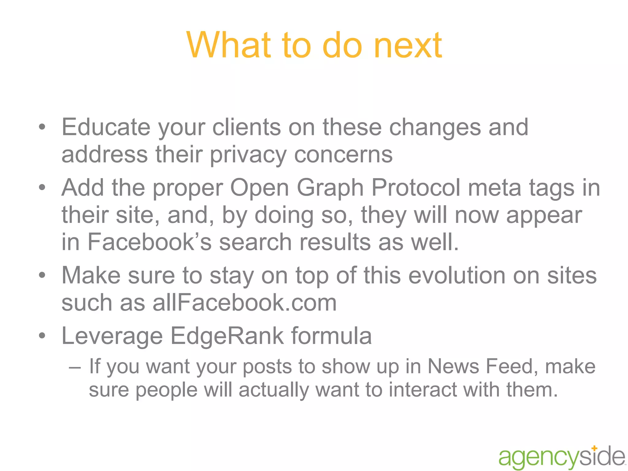 What to do next Educate your clients on these changes and address their privacy concerns Add the proper Open Graph Protocol meta tags in their site, and, by doing so, they will now appear in Facebook’s search results as well. Make sure to stay on top of this evolution on sites such as allFacebook.com Leverage EdgeRank formula If you want your posts to show up in News Feed, make sure people will actually want to interact with them. 