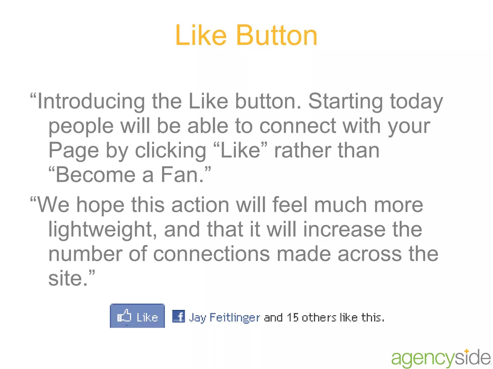 Like Button “ Introducing the Like button. Starting today people will be able to connect with your Page by clicking “Like” rather than “Become a Fan.”  “ We hope this action will feel much more lightweight, and that it will increase the number of connections made across the site.” 