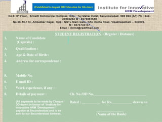 (Established to impart HR Education for life-time)


     No.6, 6 th Floor, Srinath Commercial Complex, Opp : Taj Mahal Hotel, Secunderabad, 500 003 (AP) Ph : 040-
                                             27895262 M : 8978881580
        No.58-16-113, Ambedkar Nagar, Opp : NSTL Main Gate, NAD Kotha Road, Visakhapatnam – 530009.
                                                   M : 8374733137
                                            Email : iihrmd@rediffmail.com

                                         STUDENT REGISTRATION (Regular / Distance)
1.        Name of Candidate
          (Capitals) :
A         Qualification :
3.        Age & Date of Birth :
4.        Address for correspondence :



5.        Mobile No.
6.        E mail ID :
7.        Work experience, if any :
8.        Details of payment :                        Ch. No./DD No._____________________________

          (All payments to be made by Cheque /        Dated : __________ for Rs.___________ drawn on
          DD drawn in favour of “Institute for
          Innovative HRM Development “
          payable at Secunderabad and to be                                  _______________
          sent to our Secunderabad Address.                                  (Name of the Bank)
 