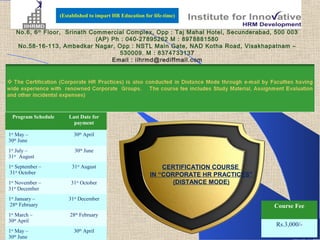 (Established to impart HR Education for life-time)


   No.6, 6 th Floor, Srinath Commercial Complex, Opp : Taj Mahal Hotel, Secunderabad, 500 003
                               (AP) Ph : 040-27895262 M : 8978881580
   No.58-16-113, Ambedkar Nagar, Opp : NSTL Main Gate, NAD Kotha Road, Visakhapatnam –
                                      530009. M : 837473313 7
                                    Email : iihrmd@rediffmail.com




 Program Schedule      Last Date for
                         payment

1st May –                 30th April
30th June
1st July –                30th June
31st August
1st September –          31st August                           CERTIFICATION COURSE
 31st October                                              IN “CORPORATE HR PRACTICES”
1st November –          31st October                              (DISTANCE MODE)
31st December
1st January –          31st December
 28th February                                                                           Course Fee
1st March –             28th February
30th April
                                                                                         Rs.3,000/-
1st May –                 30th April
30th June
 