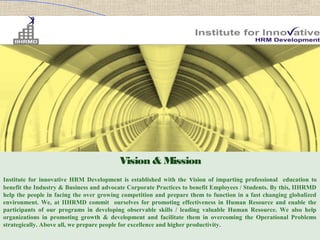 Vision & Mission
Institute for innovative HRM Development is established with the vision of imparting professional education to
benefit the Industry & Business and advocate Corporate Practices to benefit Employees / Students. By this, IIHRMD
help the people in facing the over growing competition and prepare them to function in a fast changing globalized
environment. We, at IIHRMD commit ourselves for promoting effectiveness in Human Resource and enable the
participants of our programs in developing observable skills / leading valuable Human Resource. We also help
organizations in promoting growth & development and facilitate them in overcoming the Operational Problems
strategically. Above all, we prepare people for excellence and higher productivity.
 