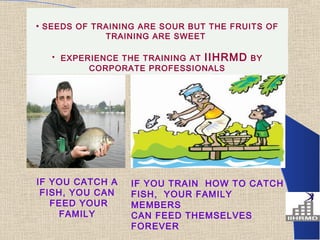 • SEEDS OF TRAINING ARE SOUR BUT THE FRUITS OF
             TRAINING ARE SWEET

   • EXPERIENCE THE TRAINING AT IIHRMD BY
          CORPORATE PROFESSIONALS




IF YOU CATCH A    IF YOU TRAIN HOW TO CATCH
 FISH, YOU CAN    FISH, YOUR FAMILY
   FEED YOUR      MEMBERS
    FAMILY        CAN FEED THEMSELVES
                  FOREVER
 