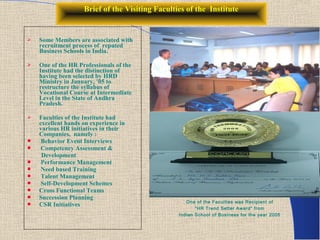 Brief of the Visiting Faculties of the Institute


   Some Members are associated with
    recruitment process of reputed
    Business Schools in India.

   One of the HR Professionals of the
    Institute had the distinction of
    having been selected by HRD
    Ministry in January, ’05 to
    restructure the syllabus of
    Vocational Course at Intermediate
    Level in the State of Andhra
    Pradesh.

   Faculties of the Institute had
    excellent hands on experience in
    various HR initiatives in their
    Companies, namely :
    Behavior Event Interviews
    Competency Assessment &
     Development
    Performance Management
    Need based Training
    Talent Management
    Self-Development Schemes
   Cross Functional Teams
   Succession Planning
                                                    One of the Faculties was Recipient of
   CSR Initiatives
                                                        “HR Trend Setter Award” from
                                                 Indian School of Business for the year 2005
 