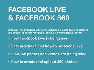 Facebook has rolled out some new features like going Live and sharing 360
content to enrich your posts. This online workshop will cover:
• How Facebook Live is being used
• Best practices and how to broadcast live
• How 360 photos and videos are being used
• How to create and upload 360 photos
FACEBOOK LIVE
& FACEBOOK 360
 