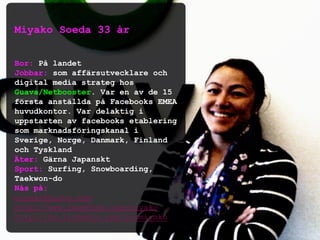 Miyako Soeda 33 år
Bor: På landet
Jobbar: som affärsutvecklare och
digital media strateg hos
Guava/Netbooster. Var en av de 15
första anställda på Facebooks EMEA
huvudkontor. Var delaktig i
uppstarten av facebooks etablering
som marknadsföringskanal i
Sverige, Norge, Danmark, Finland
och Tyskland
Äter: Gärna Japanskt
Sport: Surfing, Snowboarding,
Taekwon-do
Nås på:
miyako@guava.com
http://www.facebook.com/miyako
http://se.linkedin.com/in/miyako
 