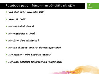 Facebook page – frågor man bör ställa sig själv
› Vad skall sidan användas till?
› Vem vill vi nå?
› Hur skall vi nå dessa?
› Hur engagerar vi dem?
› Hur får vi dem att stanna?
› Hur blir vi intressanta för alla eller specifika?
› Hur sprider vi våra budskap lättast?
› Hur leder allt detta till försäljning i slutändan?
 