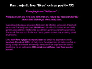 Kampanjmål: Nya ”likes” och en positiv ROI
Framgångscase ”Nelly.com”:
Nelly.com ger alla nya fans 100 kronor i rabatt när man handlar för
minst 500 kronor på www.nelly.com.
Ovanstående kampanj lanserade Nelly.com där effekten var enorm. På cirka 6
veckors tid fick Nelly.com över 38 000 fans, där cirka 75 % blev ett fan direkt
genom applikationen. Resterande fans tillkom genom annonseringsformerna
”Facebook Fan ads och Social ads ” samt genom normal viral spridning bland
användarna.
Cirka 4000 fans nyttjade kampanjkoden de erhöll via applikationen och
handlade för minst 500 kr på Nelly.com. Resultatet blev att Nelly.com fick en
otrolig start på Facebook med många fans på sin fan page samt en positiv
försäljning via sin webbshop. ROI målet överträffades med flera hundra
procent.
 