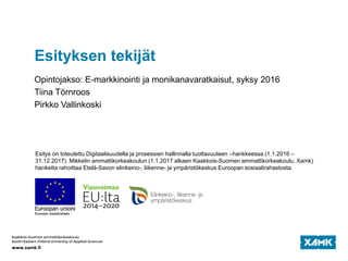 Esityksen tekijät
Opintojakso: E-markkinointi ja monikanavaratkaisut, syksy 2016
Tiina Törnroos
Pirkko Vallinkoski
Esitys on toteutettu Digitaalisuudella ja prosessien hallinnalla tuottavuuteen –hankkeessa (1.1.2016 –
31.12.2017). Mikkelin ammattikorkeakoulun (1.1.2017 alkaen Kaakkois-Suomen ammattikorkeakoulu, Xamk)
hanketta rahoittaa Etelä-Savon elinkeino-, liikenne- ja ympäristökeskus Euroopan sosiaalirahastosta.
 