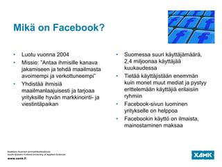 Mikä on Facebook?
• Luotu vuonna 2004
• Missio: ”Antaa ihmisille kanava
jakamiseen ja tehdä maailmasta
avoimempi ja verkottuneempi”
• Yhdistää ihmisiä
maailmanlaajuisesti ja tarjoaa
yrityksille hyvän markkinointi- ja
viestintäpaikan
• Suomessa suuri käyttäjämäärä,
2,4 miljoonaa käyttäjää
kuukaudessa
• Tietää käyttäjistään enemmän
kuin monet muut mediat ja pystyy
erittelemään käyttäjiä erilaisiin
ryhmiin
• Facebook-sivun luominen
yritykselle on helppoa
• Facebookin käyttö on ilmaista,
mainostaminen maksaa
 