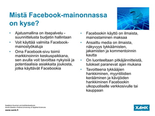 Mistä Facebook-mainonnassa
on kyse?
• Ajatusmallina on itsepalvelu -
suunnittelusta budjetin hallintaan
• Voit käyttää valmiita Facebook-
mainostyökaluja
• Oma Facebook-sivu toimii
markkinoinnin keskuspaikkana,
sen avulla voit tavoittaa nykyisiä ja
potentiaalisia asiakkaita joukosta,
jotka käyttävät Facebookia
• Facebookin käyttö on ilmaista,
mainostaminen maksaa
• Ansaittu media on ilmaista,
näkyvyys tykkäämisten,
jakamisten ja kommentoinnin
kautta
• On luonteeltaan pitkäjännitteistä,
tulokset paranevat ajan mukana
• Tavoitteena tykkääjien
hankkiminen, myyntiliidien
kerääminen ja kävijöiden
hankkiminen Facebookin
ulkopuoliselle verkkosivulle tai
kauppaan
 