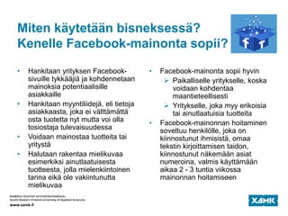 Miten käytetään bisneksessä?
Kenelle Facebook-mainonta sopii?
• Hankitaan yrityksen Facebook-
sivuille tykkääjiä ja kohdennetaan
mainoksia potentiaalisille
asiakkaille
• Hankitaan myyntiliidejä, eli tietoja
asiakkaasta, joka ei välttämättä
osta tuotetta nyt mutta voi olla
tosiostaja tulevaisuudessa
• Voidaan mainostaa tuotteita tai
yritystä
• Halutaan rakentaa mielikuvaa
esimerkiksi ainutlaatuisesta
tuotteesta, jolla mielenkiintoinen
tarina eikä ole vakiintunutta
mielikuvaa
• Facebook-mainonta sopii hyvin
 Paikalliselle yritykselle, koska
voidaan kohdentaa
maantieteellisesti
 Yritykselle, joka myy erikoisia
tai ainutlaatuisia tuotteita
• Facebook-mainonnan hoitaminen
soveltuu henkilölle, joka on
kiinnostunut ihmisistä, omaa
tekstin kirjoittamisen taidon,
kiinnostunut näkemään asiat
numeroina, valmis käyttämään
aikaa 2 - 3 tuntia viikossa
mainonnan hoitamiseen
 