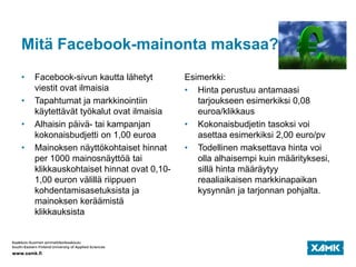 Mitä Facebook-mainonta maksaa?
• Facebook-sivun kautta lähetyt
viestit ovat ilmaisia
• Tapahtumat ja markkinointiin
käytettävät työkalut ovat ilmaisia
• Alhaisin päivä- tai kampanjan
kokonaisbudjetti on 1,00 euroa
• Mainoksen näyttökohtaiset hinnat
per 1000 mainosnäyttöä tai
klikkauskohtaiset hinnat ovat 0,10-
1,00 euron välillä riippuen
kohdentamisasetuksista ja
mainoksen keräämistä
klikkauksista
Esimerkki:
• Hinta perustuu antamaasi
tarjoukseen esimerkiksi 0,08
euroa/klikkaus
• Kokonaisbudjetin tasoksi voi
asettaa esimerkiksi 2,00 euro/pv
• Todellinen maksettava hinta voi
olla alhaisempi kuin määrityksesi,
sillä hinta määräytyy
reaaliaikaisen markkinapaikan
kysynnän ja tarjonnan pohjalta.
 