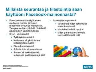Millaista seurantaa ja tilastointia saan
käyttööni Facebook-mainonnasta?
• Facebookin mittaustyökalujen
avulla voi nähdä, ihmisten
reagoinnit sivuun ja mainoksiin.
Tietojen avulla voi tehdä päätöksiä
asiakkaiden tavoittamisesta.
• Sivun kävijätiedot
 Tykkäyksien määrä
 Kattavuus eli yksittäisten
katselijoiden määrä
 Sivun katselukerrat
 Julkaisuihin sitoutuneisuus
 Ihmiset eli tykkääjien ikä,
sukupuoli, paikkakunta ja kieli
• Mainosten raportointi
 Voit nähdä miten tehokkaita
mainoksesi ovat
 Montako ihmistä tavoitat
 Miten parantaa mainoksia
hienosäätämällä niitä
 