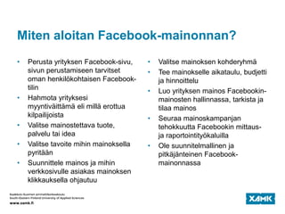 Miten aloitan Facebook-mainonnan?
• Perusta yrityksen Facebook-sivu,
sivun perustamiseen tarvitset
oman henkilökohtaisen Facebook-
tilin
• Hahmota yrityksesi
myyntiväittämä eli millä erottua
kilpailijoista
• Valitse mainostettava tuote,
palvelu tai idea
• Valitse tavoite mihin mainoksella
pyritään
• Suunnittele mainos ja mihin
verkkosivulle asiakas mainoksen
klikkauksella ohjautuu
• Valitse mainoksen kohderyhmä
• Tee mainokselle aikataulu, budjetti
ja hinnoittelu
• Luo yrityksen mainos Facebookin-
mainosten hallinnassa, tarkista ja
tilaa mainos
• Seuraa mainoskampanjan
tehokkuutta Facebookin mittaus-
ja raportointityökaluilla
• Ole suunnitelmallinen ja
pitkäjänteinen Facebook-
mainonnassa
 