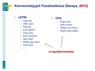 Konversiotyypit Facebookissa (Qwaya, 2013)
• oCPM
– Page like
– Offer claim
– Post like
– Event RSVP
– Video play
– Post comment
– App install
– Mobile app install
– Post share
– …
4
ei myyntikonversioita!
• CPA
– Page Likes
– Offer Claims
– Offsite Link Clicks
– Mobile App Installs
 
