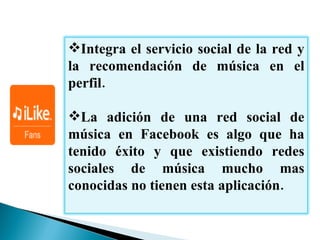 Integra el servicio social de la red y la recomendación de música en el perfil.  La adición de una red social de música en  Facebook  es algo que ha tenido éxito y que existiendo redes sociales de música mucho mas conocidas no tienen esta aplicación. 
