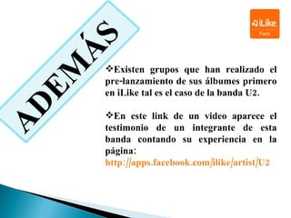 Existen grupos que han realizado el pre-lanzamiento de sus álbumes primero en  iLike  tal es el caso de la banda  U2. En este link de un video aparece el testimonio de un integrante de esta banda contando su experiencia en la página:  http://apps.facebook.com/ilike/artist/U2 ADEMÁS 