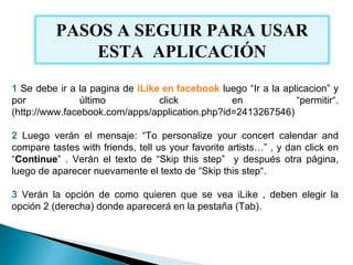 1  Se debe ir a la pagina de  iLike en facebook   luego “Ir a la aplicacion” y por último click en “permitir“. (http://www.facebook.com/apps/application.php?id=2413267546) 2  Luego verán el mensaje: “To personalize your concert calendar and compare tastes with friends, tell us your favorite artists…” , y dan click en “ Continue ” . Verán el texto de “Skip this step”  y después otra página, luego de aparecer nuevamente el texto de “Skip this step“. 3  Verán la opción de como quieren que se vea iLike , deben elegir la opción 2 (derecha) donde aparecerá en la pestaña (Tab). PASOS A SEGUIR PARA USAR ESTA  APLICACIÓN 