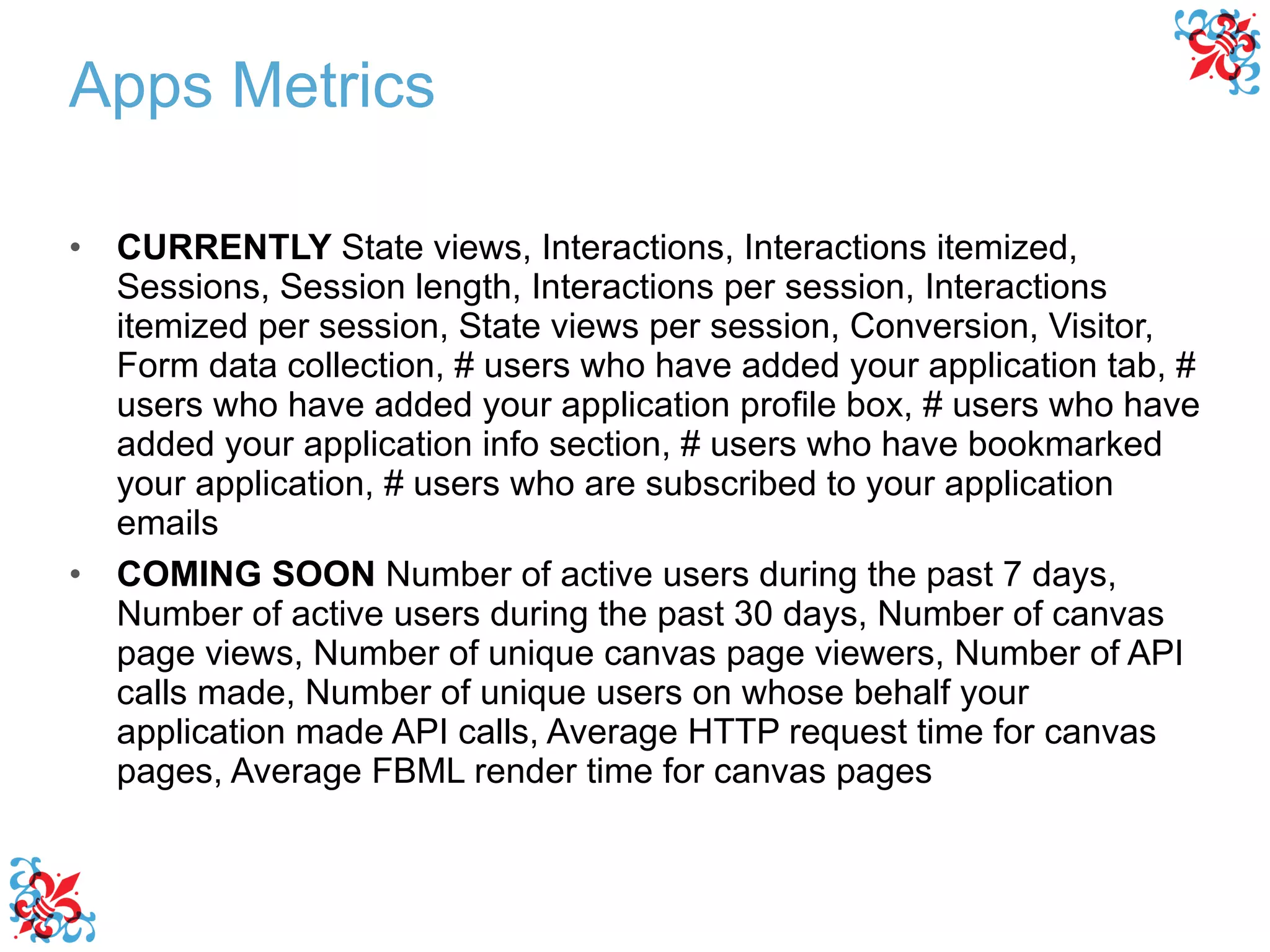 CURRENTLY  State views, Interactions, Interactions itemized, Sessions, Session length, Interactions per session, Interactions itemized per session, State views per session, Conversion, Visitor, Form data collection, # users who have added your application tab, # users who have added your application profile box, # users who have added your application info section, # users who have bookmarked your application, # users who are subscribed to your application emails COMING SOON  Number of active users during the past 7 days, Number of active users during the past 30 days, Number of canvas page views, Number of unique canvas page viewers, Number of API calls made, Number of unique users on whose behalf your application made API calls, Average HTTP request time for canvas pages, Average FBML render time for canvas pages  Apps Metrics 