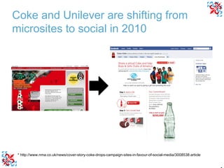 * http://www.nma.co.uk/news/cover-story-coke-drops-campaign-sites-in-favour-of-social-media/3008538.article Coke and Unilever are shifting from microsites to social in 2010 
