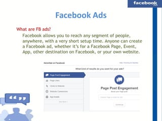 Facebook Ads
What are FB ads?
Facebook allows you to reach any segment of people,
anywhere, with a very short setup time. Anyone can create
a Facebook ad, whether it’s for a Facebook Page, Event,
App, other destination on Facebook, or your own website.

 
