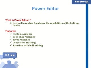 Power Editor
What is Power Editor ?
A free tool to replace & enhance the capabilities of the bulk up
loader.
Features:
 Custom Audience
 Look alike Audience
 Saved Audience
 Conversion Tracking
 Save time with bulk editing

 