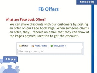 FB Offers
What are Face book Offers?
We can share discounts with our customers by posting
an offer on our Face book Page. When someone claims
an offer, they'll receive an email that they can show at
the Page's physical location to get the discount.

 