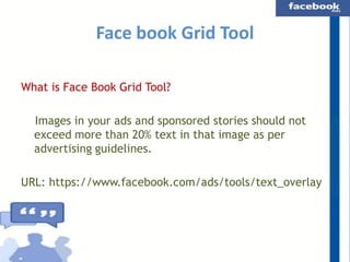 Face book Grid Tool
What is Face Book Grid Tool?

Images in your ads and sponsored stories should not
exceed more than 20% text in that image as per
advertising guidelines.
URL: https://www.facebook.com/ads/tools/text_overlay

 