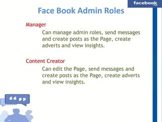 Face Book Admin Roles
Manager
Can manage admin roles, send messages
and create posts as the Page, create
adverts and view insights.
Content Creator
Can edit the Page, send messages and
create posts as the Page, create adverts
and view insights.

 