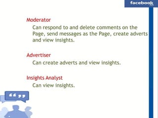 Moderator
Can respond to and delete comments on the
Page, send messages as the Page, create adverts
and view insights.
Advertiser
Can create adverts and view insights.
Insights Analyst
Can view insights.

 