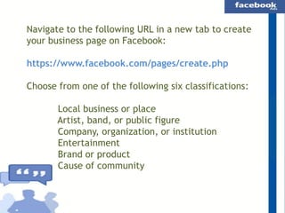 Navigate to the following URL in a new tab to create
your business page on Facebook:
https://www.facebook.com/pages/create.php
Choose from one of the following six classifications:
Local business or place
Artist, band, or public figure
Company, organization, or institution
Entertainment
Brand or product
Cause of community

 