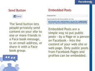 Send Button

The Send button lets
people privately send
content on your site to
one or more friends in
a Face book message,
to an email address, or
share it with a Face
book group.

Embedded Posts

Embedded Posts are a
simple way to put public
posts - by a Page or a person
on Facebook - into the
content of your web site or
web page. Only public posts
from Facebook Pages and
profiles can be embedded.

 