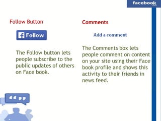 Follow Button

The Follow button lets
people subscribe to the
public updates of others
on Face book.

Comments

The Comments box lets
people comment on content
on your site using their Face
book profile and shows this
activity to their friends in
news feed.

 