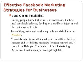 Effective Facebook MarketingEffective Facebook Marketing
Strategies for BusinessesStrategies for Businesses
 Send Out an E-mail Blast
Letting people know that you are on Facebook is the first
goal you should achieve. Sending an e-mail blast is just one of
the best ways to do this.
Few of the great e-mail marketing tools are MailChimp and 
AWeber.
You might want to consider sending an e-mail blast between
Monday and Wednesday mornings for most conversions. A
study from HubSpot, The Science of Email Marketing
2012, stated that morning e-mails get high CTR.
 