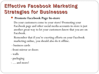 Effective Facebook MarketingEffective Facebook Marketing
Strategies for BusinessesStrategies for Businesses
 Promote Facebook Page In-store
Do your customers come to your store? Promoting your
Facebook page and other social media accounts in-store is just
another great way to let your customers know that you are on
Facebook.
Remember that if you’re exerting efforts on your Facebook
marketing online, you should also do it offline.
- business cards
- front mirror or doors
- walls
- packaging
- … and more!
 